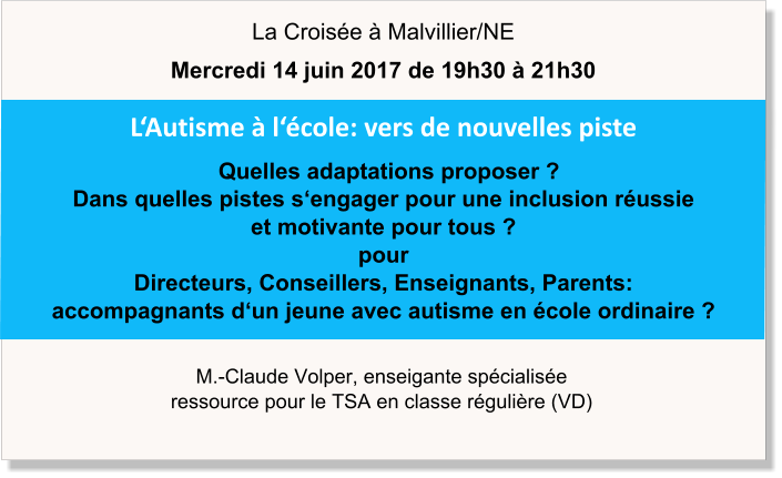 M.-Claude Volper, enseigante spécialisée ressource pour le TSA en classe régulière (VD) L‘Autisme à l‘école: vers de nouvelles piste   Quelles adaptations proposer ? Dans quelles pistes s‘engager pour une inclusion réussie  et motivante pour tous ? pour Directeurs, Conseillers, Enseignants, Parents: accompagnants d‘un jeune avec autisme en école ordinaire ? La Croisée à Malvillier/NE Mercredi 14 juin 2017 de 19h30 à 21h30