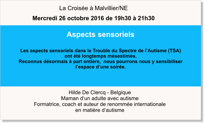 Hilde De Clercq - Belgique Maman d‘un adulte avec autisme Formatrice, coach et auteur de renommée internationale en matière d‘autisme Aspects sensoriels  Les aspects sensoriels dans le Trouble du Spectre de l’Autisme (TSA)  ont été longtemps mésestimés.  Reconnus désormais à part entière,  nous pourrons nous y sensibiliser  l’espace d’une soirée.   La Croisée à Malvillier/NE Mercredi 26 octobre 2016 de 19h30 à 21h30