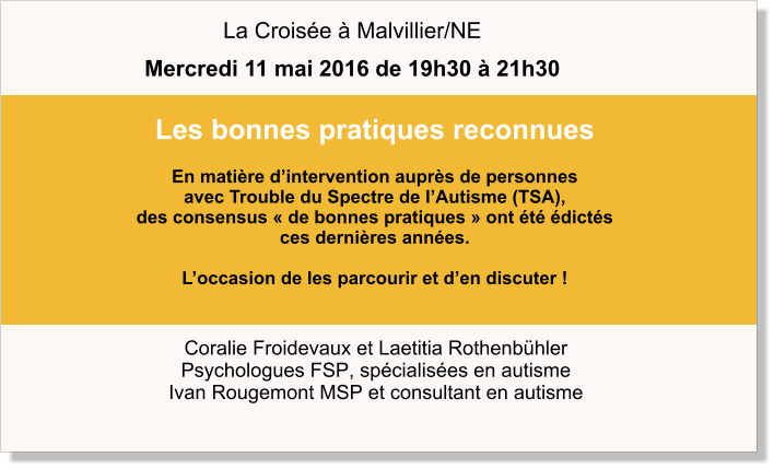 Coralie Froidevaux et Laetitia Rothenbühler Psychologues FSP, spécialisées en autisme Ivan Rougemont MSP et consultant en autisme Les bonnes pratiques reconnues  En matière d’intervention auprès de personnes  avec Trouble du Spectre de l’Autisme (TSA),  des consensus « de bonnes pratiques » ont été édictés  ces dernières années.   L’occasion de les parcourir et d’en discuter !   La Croisée à Malvillier/NE Mercredi 11 mai 2016 de 19h30 à 21h30