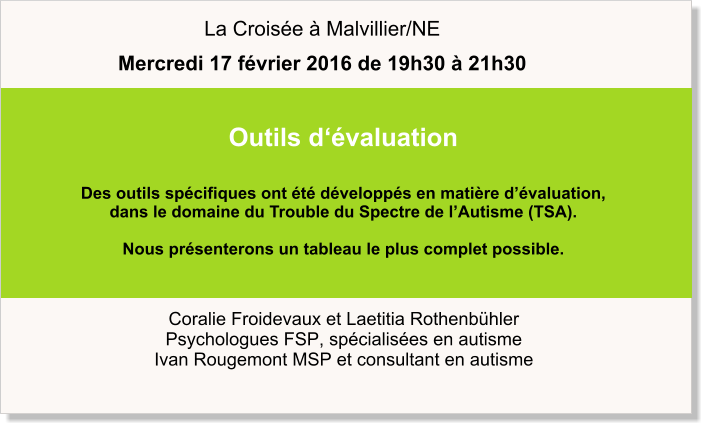 Coralie Froidevaux et Laetitia Rothenbühler Psychologues FSP, spécialisées en autisme Ivan Rougemont MSP et consultant en autisme Outils d‘évaluation  Des outils spécifiques ont été développés en matière d’évaluation,  dans le domaine du Trouble du Spectre de l’Autisme (TSA).    Nous présenterons un tableau le plus complet possible.    La Croisée à Malvillier/NE Mercredi 17 février 2016 de 19h30 à 21h30
