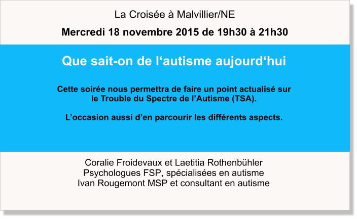 Coralie Froidevaux et Laetitia Rothenbühler Psychologues FSP, spécialisées en autisme Ivan Rougemont MSP et consultant en autisme Que sait-on de l‘autisme aujourd‘hui  Cette soirée nous permettra de faire un point actualisé sur  le Trouble du Spectre de l’Autisme (TSA).   L’occasion aussi d’en parcourir les différents aspects.   La Croisée à Malvillier/NE Mercredi 18 novembre 2015 de 19h30 à 21h30