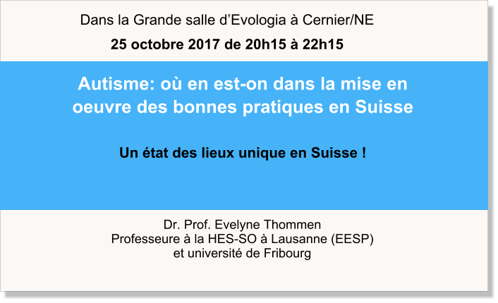 Dr. Prof. Evelyne Thommen Professeure à la HES-SO à Lausanne (EESP) et université de Fribourg  Autisme: où en est-on dans la mise en oeuvre des bonnes pratiques en Suisse   Un état des lieux unique en Suisse !  Dans la Grande salle d’Evologia à Cernier/NE 25 octobre 2017 de 20h15 à 22h15