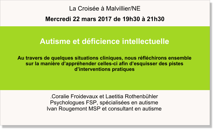 .Coralie Froidevaux et Laetitia Rothenbühler Psychologues FSP, spécialisées en autisme Ivan Rougemont MSP et consultant en autisme  Autisme et déficience intellectuelle  Au travers de quelques situations cliniques, nous réfléchirons ensemble  sur la manière d’appréhender celles-ci afin d’esquisser des pistes  d’interventions pratiques      La Croisée à Malvillier/NE Mercredi 22 mars 2017 de 19h30 à 21h30
