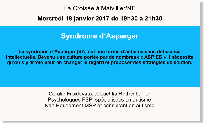 Coralie Froidevaux et Laetitia Rothenbühler Psychologues FSP, spécialisées en autisme Ivan Rougemont MSP et consultant en autisme Syndrome d‘Asperger  Le syndrome d’Asperger (SA) est une forme d’autisme sans déficience intellectuelle. Devenu une culture portée par de nombreux « ASPIES » il nécessite qu’on s’y arrête pour en changer le regard et proposer des stratégies de soutien.     La Croisée à Malvillier/NE Mercredi 18 janvier 2017 de 19h30 à 21h30
