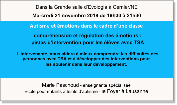 Marie Paschoud - enseignante spécialisée Ecole pour enfants atteints d’autisme - le Foyer à Lausanne Autisme et émotions dans le cadre d‘une classe   compréhension et régulation des émotions :     pistes d’intervention pour les élèves avec TSA    L‘intervenante, nous aidera à mieux comprendre les difficultés des personnes avec TSA et à développer des interventions pour  les soutenir dans leur développement.  Dans la Grande salle d’Evologia à Cernier/NE Mercredi 21 novembre 2018 de 19h30 à 21h30