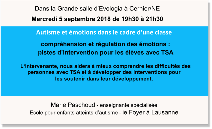 Marie Paschoud - enseignante spécialisée Ecole pour enfants atteints d’autisme - le Foyer à Lausanne Autisme et émotions dans le cadre d‘une classe   compréhension et régulation des émotions :     pistes d’intervention pour les élèves avec TSA    L‘intervenante, nous aidera à mieux comprendre les difficultés des personnes avec TSA et à développer des interventions pour  les soutenir dans leur développement.  Dans la Grande salle d’Evologia à Cernier/NE Mercredi 5 septembre 2018 de 19h30 à 21h30