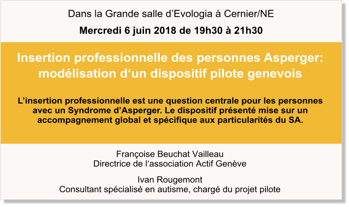 Françoise Beuchat Vailleau Directrice de l‘association Actif Genève Ivan Rougemont Consultant spécialisé en autisme, chargé du projet pilote Insertion professionnelle des personnes Asperger: modélisation d‘un dispositif pilote genevois  L’insertion professionnelle est une question centrale pour les personnes  avec un Syndrome d’Asperger. Le dispositif présenté mise sur un accompagnement global et spécifique aux particularités du SA.   Dans la Grande salle d’Evologia à Cernier/NE Mercredi 6 juin 2018 de 19h30 à 21h30