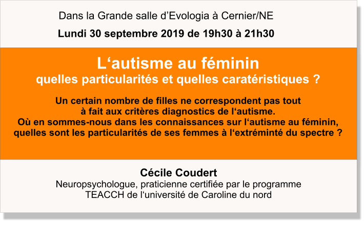 Cécile Coudert  Neuropsychologue, praticienne certifiée par le programme  TEACCH de l‘université de Caroline du nord     L‘autisme au féminin quelles particularités et quelles caratéristiques ?  Un certain nombre de filles ne correspondent pas tout  à fait aux critères diagnostics de l‘autisme.  Où en sommes-nous dans les connaissances sur l‘autisme au féminin, quelles sont les particularités de ses femmes à l‘extréminté du spectre ?   Dans la Grande salle d’Evologia à Cernier/NE Lundi 30 septembre 2019 de 19h30 à 21h30