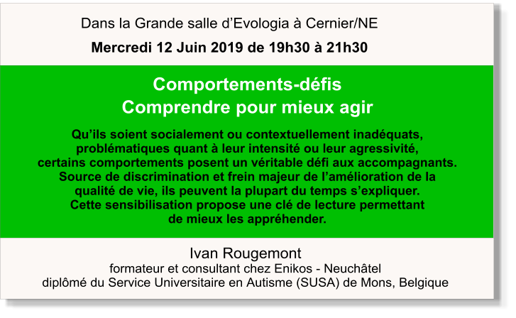 Ivan Rougemont formateur et consultant chez Enikos - Neuchâtel diplômé du Service Universitaire en Autisme (SUSA) de Mons, Belgique  Comportements-défis Comprendre pour mieux agir  Qu’ils soient socialement ou contextuellement inadéquats,  problématiques quant à leur intensité ou leur agressivité,  certains comportements posent un véritable défi aux accompagnants.  Source de discrimination et frein majeur de l’amélioration de la  qualité de vie, ils peuvent la plupart du temps s’expliquer.  Cette sensibilisation propose une clé de lecture permettant  de mieux les appréhender.   Dans la Grande salle d’Evologia à Cernier/NE Mercredi 12 Juin 2019 de 19h30 à 21h30