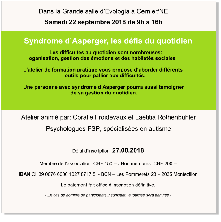 Atelier animé par: Coralie Froidevaux et Laetitia Rothenbühler Psychologues FSP, spécialisées en autisme Syndrome d’Asperger, les défis du quotidien Dans la Grande salle d’Evologia à Cernier/NE Samedi 22 septembre 2018 de 9h à 16h                        Les difficultés au quotidien sont nombreuses:       oganisation, gestion des émotions et des habiletés sociales    L‘atelier de formation pratique vous propose d‘aborder différents                                 outils pour pallier aux difficultés.    Une personne avec syndrome d‘Asperger pourra aussi témoigner                                      de sa gestion du quotidien. Délai d‘inscription: 27.08.2018  Membre de l‘association: CHF 150.-- / Non membres: CHF 200.--  IBAN CH39 0076 6000 1027 8717 5  - BCN – Les Pommerets 23 – 2035 Montezillon  Le paiement fait office d‘inscription définitive.  - En cas de nombre de participants insuffisant, la journée sera annulée -