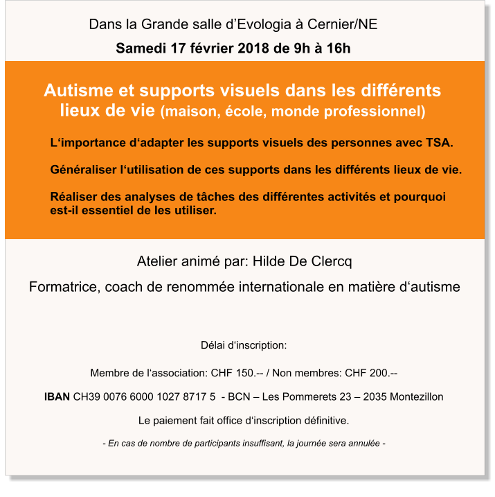 Délai d‘inscription:  Membre de l‘association: CHF 150.-- / Non membres: CHF 200.--  IBAN CH39 0076 6000 1027 8717 5  - BCN – Les Pommerets 23 – 2035 Montezillon  Le paiement fait office d‘inscription définitive.  - En cas de nombre de participants insuffisant, la journée sera annulée - Atelier animé par: Hilde De Clercq Formatrice, coach de renommée internationale en matière d‘autisme L‘importance d‘adapter les supports visuels des personnes avec TSA.  Généraliser l‘utilisation de ces supports dans les différents lieux de vie.  Réaliser des analyses de tâches des différentes activités et pourquoi  est-il essentiel de les utiliser.   Autisme et supports visuels dans les différents lieux de vie (maison, école, monde professionnel) Dans la Grande salle d’Evologia à Cernier/NE Samedi 17 février 2018 de 9h à 16h