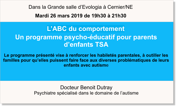 Docteur Benoit Dutray  Psychiatre spécialisé dans le domaine de l’autisme    L’ABC du comportement Un programme psycho-éducatif pour parents d’enfants TSA  Le programme présenté vise à renforcer les habiletés parentales, à outiller les familles pour qu’elles puissent faire face aux diverses problématiques de leurs enfants avec autisme   Dans la Grande salle d’Evologia à Cernier/NE Mardi 26 mars 2019 de 19h30 à 21h30