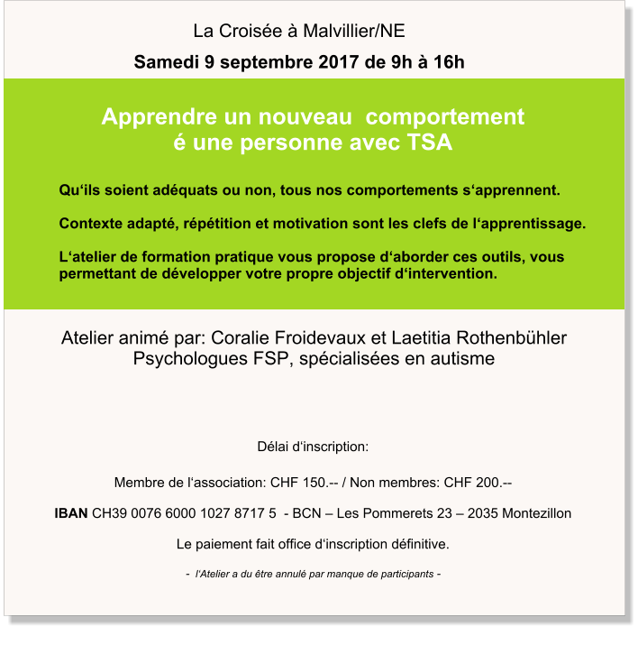 Délai d‘inscription:   Membre de l‘association: CHF 150.-- / Non membres: CHF 200.--  IBAN CH39 0076 6000 1027 8717 5  - BCN – Les Pommerets 23 – 2035 Montezillon  Le paiement fait office d‘inscription définitive.  -  l‘Atelier a du être annulé par manque de participants - Atelier animé par: Coralie Froidevaux et Laetitia Rothenbühler Psychologues FSP, spécialisées en autisme                       Qu‘ils soient adéquats ou non, tous nos comportements s‘apprennent.  Contexte adapté, répétition et motivation sont les clefs de l‘apprentissage.  L‘atelier de formation pratique vous propose d‘aborder ces outils, vous  permettant de développer votre propre objectif d‘intervention. Apprendre un nouveau  comportement  é une personne avec TSA La Croisée à Malvillier/NE Samedi 9 septembre 2017 de 9h à 16h