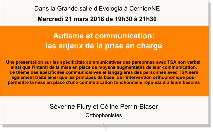 Séverine Flury et Céline Perrin-Blaser Orthophonistes I Autisme et communication: les enjeux de la prise en charge  Une présentation sur les spécificités communicatives des personnes avec TSA non verbal,  ainsi que l’intérêt de la mise en place de moyens augmentatifs de leur communication. Le thème des spécificités communicatives et langagières des personnes avec TSA sera également traité ainsi que les principes de base  de l’intervention orthophonique pour  permettre la mise en place d’une communication fonctionnelle répondant à leurs besoins  Dans la Grande salle d’Evologia à Cernier/NE Mercredi 21 mars 2018 de 19h30 à 21h30