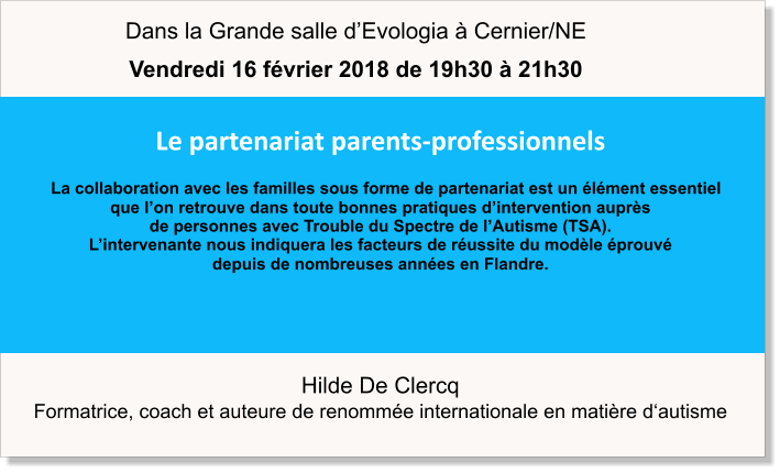 Hilde De Clercq  Formatrice, coach et auteure de renommée internationale en matière d‘autisme Le partenariat parents-professionnels   La collaboration avec les familles sous forme de partenariat est un élément essentiel  que l’on retrouve dans toute bonnes pratiques d’intervention auprès  de personnes avec Trouble du Spectre de l’Autisme (TSA).  L’intervenante nous indiquera les facteurs de réussite du modèle éprouvé  depuis de nombreuses années en Flandre.   Dans la Grande salle d’Evologia à Cernier/NE Vendredi 16 février 2018 de 19h30 à 21h30