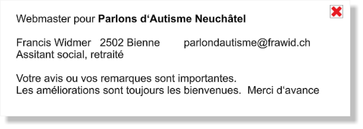 Webmaster pour Parlons d‘Autisme Neuchâtel  Francis Widmer   2502 Bienne        parlondautisme@frawid.ch Assitant social, retraité  Votre avis ou vos remarques sont importantes. Les améliorations sont toujours les bienvenues.  Merci d‘avance