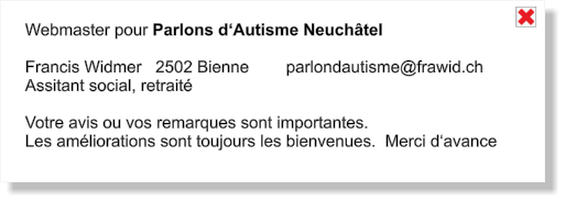 Webmaster pour Parlons d‘Autisme Neuchâtel  Francis Widmer   2502 Bienne        parlondautisme@frawid.ch Assitant social, retraité  Votre avis ou vos remarques sont importantes. Les améliorations sont toujours les bienvenues.  Merci d‘avance