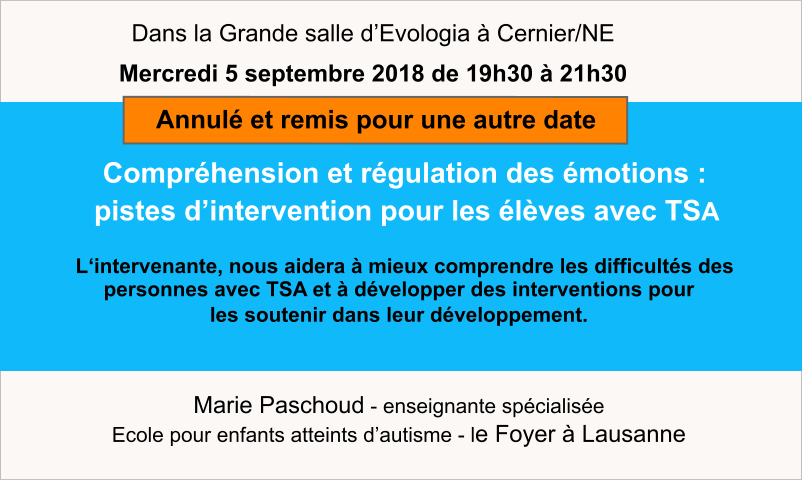 Marie Paschoud - enseignante spécialisée Ecole pour enfants atteints d’autisme - le Foyer à Lausanne    Compréhension et régulation des émotions :     pistes d’intervention pour les élèves avec TSA    L‘intervenante, nous aidera à mieux comprendre les difficultés des personnes avec TSA et à développer des interventions pour  les soutenir dans leur développement.  Dans la Grande salle d’Evologia à Cernier/NE Mercredi 5 septembre 2018 de 19h30 à 21h30  Annulé et remis pour une autre date