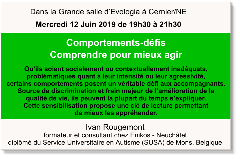 Ivan Rougemont formateur et consultant chez Enikos - Neuchâtel diplômé du Service Universitaire en Autisme (SUSA) de Mons, Belgique  Comportements-défis Comprendre pour mieux agir  Qu’ils soient socialement ou contextuellement inadéquats,  problématiques quant à leur intensité ou leur agressivité,  certains comportements posent un véritable défi aux accompagnants.  Source de discrimination et frein majeur de l’amélioration de la  qualité de vie, ils peuvent la plupart du temps s’expliquer.  Cette sensibilisation propose une clé de lecture permettant  de mieux les appréhender.   Dans la Grande salle d’Evologia à Cernier/NE Mercredi 12 Juin 2019 de 19h30 à 21h30