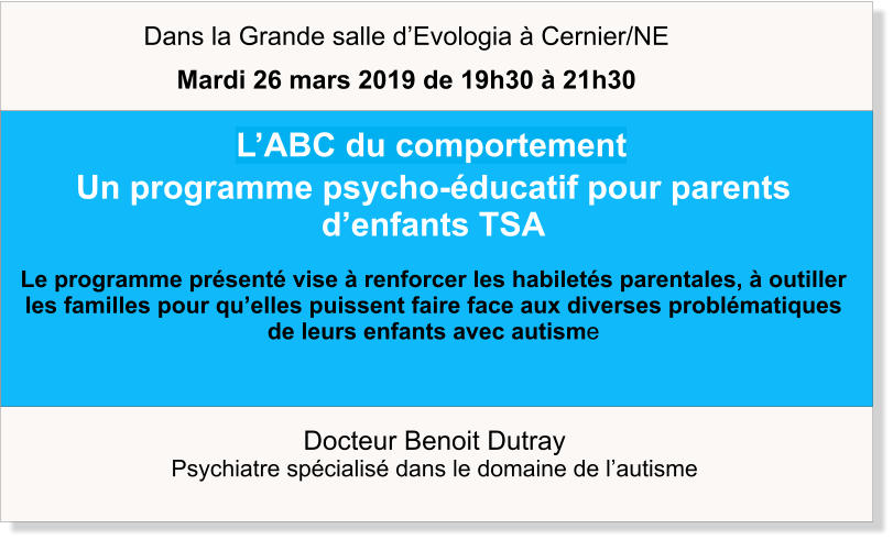 Docteur Benoit Dutray  Psychiatre spécialisé dans le domaine de l’autisme    L’ABC du comportement Un programme psycho-éducatif pour parents d’enfants TSA  Le programme présenté vise à renforcer les habiletés parentales, à outiller les familles pour qu’elles puissent faire face aux diverses problématiques de leurs enfants avec autisme   Dans la Grande salle d’Evologia à Cernier/NE Mardi 26 mars 2019 de 19h30 à 21h30