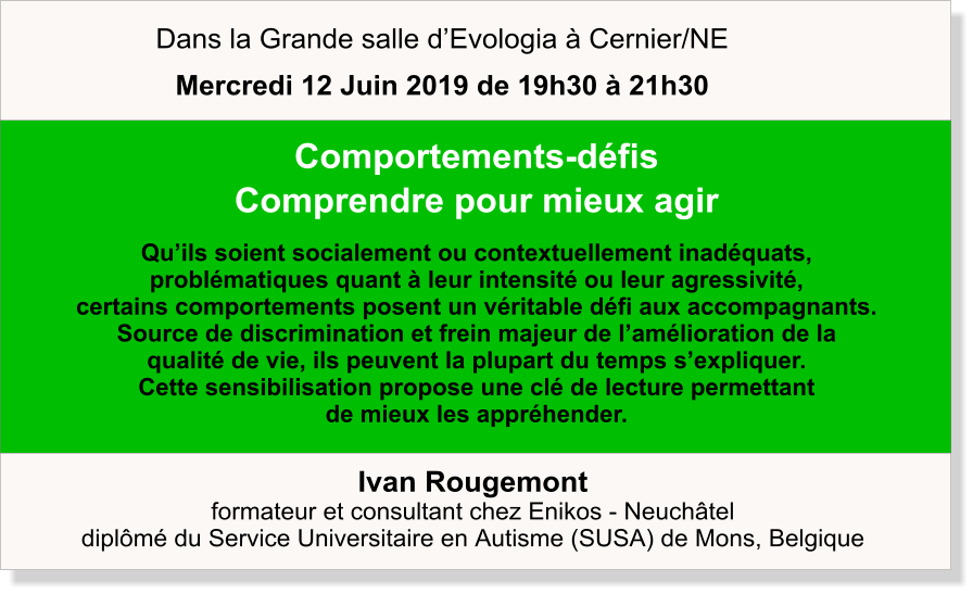 Ivan Rougemont formateur et consultant chez Enikos - Neuchâtel diplômé du Service Universitaire en Autisme (SUSA) de Mons, Belgique  Comportements-défis Comprendre pour mieux agir  Qu’ils soient socialement ou contextuellement inadéquats,  problématiques quant à leur intensité ou leur agressivité,  certains comportements posent un véritable défi aux accompagnants.  Source de discrimination et frein majeur de l’amélioration de la  qualité de vie, ils peuvent la plupart du temps s’expliquer.  Cette sensibilisation propose une clé de lecture permettant  de mieux les appréhender.   Dans la Grande salle d’Evologia à Cernier/NE Mercredi 12 Juin 2019 de 19h30 à 21h30