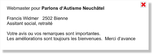 Webmaster pour Parlons d‘Autisme Neuchâtel  Francis Widmer   2502 Bienne         Assitant social, retraité  Votre avis ou vos remarques sont importantes. Les améliorations sont toujours les bienvenues.  Merci d‘avance